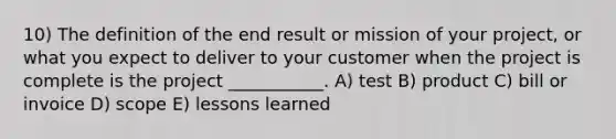 10) The definition of the end result or mission of your project, or what you expect to deliver to your customer when the project is complete is the project ___________. A) test B) product C) bill or invoice D) scope E) lessons learned