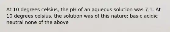 At 10 degrees celsius, the pH of an aqueous solution was 7.1. At 10 degrees celsius, the solution was of this nature: basic acidic neutral none of the above