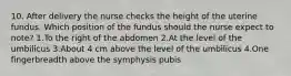 10. After delivery the nurse checks the height of the uterine fundus. Which position of the fundus should the nurse expect to note? 1.To the right of the abdomen 2.At the level of the umbilicus 3.About 4 cm above the level of the umbilicus 4.One fingerbreadth above the symphysis pubis