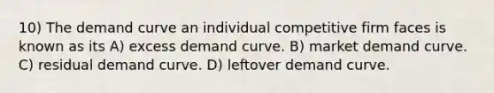 10) The demand curve an individual competitive firm faces is known as its A) excess demand curve. B) market demand curve. C) residual demand curve. D) leftover demand curve.