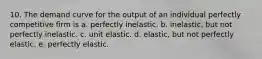 10. The demand curve for the output of an individual perfectly competitive firm is a. perfectly inelastic. b. inelastic, but not perfectly inelastic. c. unit elastic. d. elastic, but not perfectly elastic. e. perfectly elastic.