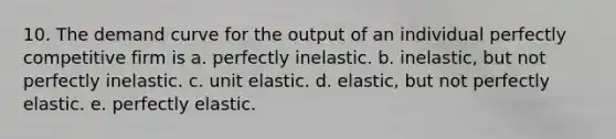 10. The demand curve for the output of an individual perfectly competitive firm is a. perfectly inelastic. b. inelastic, but not perfectly inelastic. c. unit elastic. d. elastic, but not perfectly elastic. e. perfectly elastic.