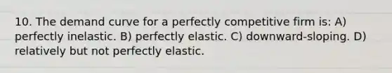 10. The <a href='https://www.questionai.com/knowledge/ka2tUMvON2-demand-curve' class='anchor-knowledge'>demand curve</a> for a <a href='https://www.questionai.com/knowledge/kQtw06uEJH-perfectly-competitive-firm' class='anchor-knowledge'>perfectly competitive firm</a> is: A) perfectly inelastic. B) perfectly elastic. C) downward-sloping. D) relatively but not perfectly elastic.