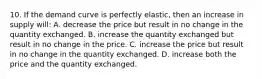 10. If the demand curve is perfectly elastic, then an increase in supply will: A. decrease the price but result in no change in the quantity exchanged. B. increase the quantity exchanged but result in no change in the price. C. increase the price but result in no change in the quantity exchanged. D. increase both the price and the quantity exchanged.