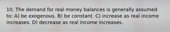 10. The demand for real money balances is generally assumed to: A) be exogenous. B) be constant. C) increase as real income increases. D) decrease as real income increases.