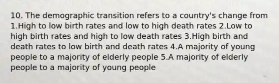 10. The demographic transition refers to a country's change from 1.High to low birth rates and low to high death rates 2.Low to high birth rates and high to low death rates 3.High birth and death rates to low birth and death rates 4.A majority of young people to a majority of elderly people 5.A majority of elderly people to a majority of young people