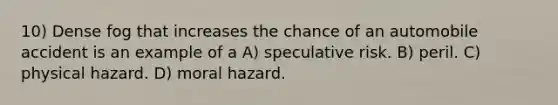 10) Dense fog that increases the chance of an automobile accident is an example of a A) speculative risk. B) peril. C) physical hazard. D) moral hazard.