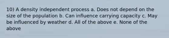 10) A density independent process a. Does not depend on the size of the population b. Can influence carrying capacity c. May be influenced by weather d. All of the above e. None of the above