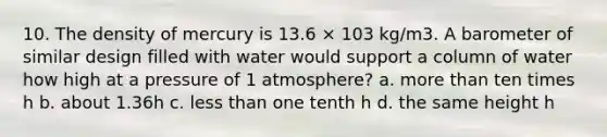 10. The density of mercury is 13.6 × 103 kg/m3. A barometer of similar design filled with water would support a column of water how high at a pressure of 1 atmosphere? a. more than ten times h b. about 1.36h c. less than one tenth h d. the same height h