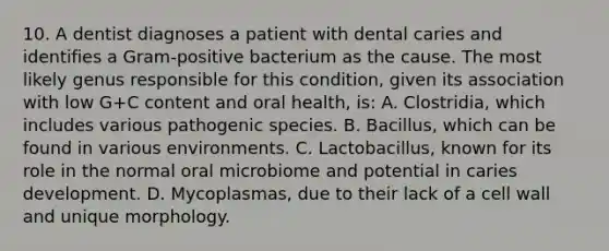 10. A dentist diagnoses a patient with dental caries and identifies a Gram-positive bacterium as the cause. The most likely genus responsible for this condition, given its association with low G+C content and oral health, is: A. Clostridia, which includes various pathogenic species. B. Bacillus, which can be found in various environments. C. Lactobacillus, known for its role in the normal oral microbiome and potential in caries development. D. Mycoplasmas, due to their lack of a cell wall and unique morphology.