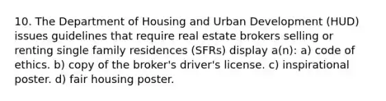 10. The Department of Housing and Urban Development (HUD) issues guidelines that require real estate brokers selling or renting single family residences (SFRs) display a(n): a) code of ethics. b) copy of the broker's driver's license. c) inspirational poster. d) fair housing poster.