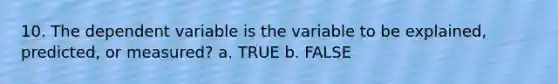 10. The dependent variable is the variable to be explained, predicted, or measured? a. TRUE b. FALSE