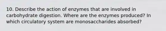 10. Describe the action of enzymes that are involved in carbohydrate digestion. Where are the enzymes produced? In which circulatory system are monosaccharides absorbed?