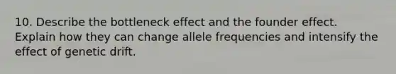 10. Describe the bottleneck effect and the founder effect. Explain how they can change allele frequencies and intensify the effect of genetic drift.