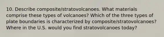 10. Describe composite/stratovolcanoes. What materials comprise these types of volcanoes? Which of the three <a href='https://www.questionai.com/knowledge/kgRHa2M36c-types-of-plate-boundaries' class='anchor-knowledge'>types of plate boundaries</a> is characterized by composite/stratovolcanoes? Where in the U.S. would you find stratovolcanoes today?