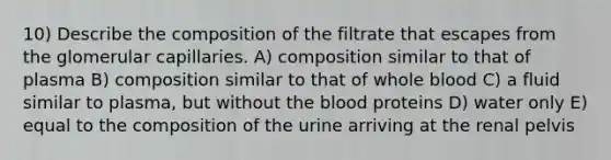 10) Describe the composition of the filtrate that escapes from the glomerular capillaries. A) composition similar to that of plasma B) composition similar to that of whole blood C) a fluid similar to plasma, but without <a href='https://www.questionai.com/knowledge/k7oXMfj7lk-the-blood' class='anchor-knowledge'>the blood</a> proteins D) water only E) equal to the composition of the urine arriving at the renal pelvis