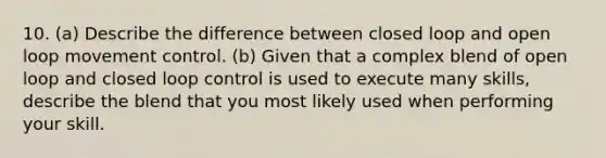 10. (a) Describe the difference between closed loop and open loop movement control. (b) Given that a complex blend of open loop and closed loop control is used to execute many skills, describe the blend that you most likely used when performing your skill.