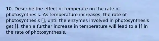 10. Describe the effect of temperate on the rate of photosynthesis. As temperature increases, the rate of photosynthesis [], until the enzymes involved in photosynthesis get [], then a further increase in temperature will lead to a [] in the rate of photosynthesis.