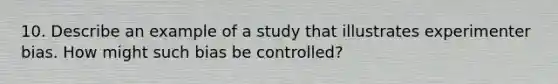 10. Describe an example of a study that illustrates experimenter bias. How might such bias be controlled?