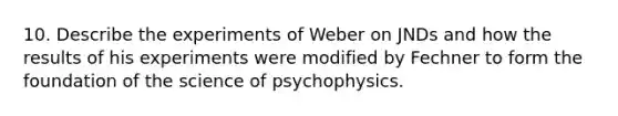 10. Describe the experiments of Weber on JNDs and how the results of his experiments were modified by Fechner to form the foundation of the science of psychophysics.