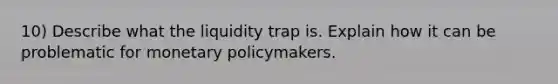 10) Describe what the liquidity trap is. Explain how it can be problematic for monetary policymakers.