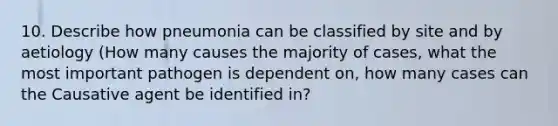 10. Describe how pneumonia can be classified by site and by aetiology (How many causes the majority of cases, what the most important pathogen is dependent on, how many cases can the Causative agent be identified in?