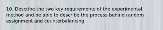 10. Describe the two key requirements of the experimental method and be able to describe the process behind random assignment and counterbalancing.