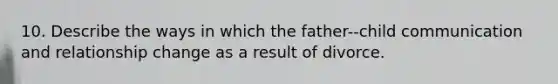 10. Describe the ways in which the father-‐child communication and relationship change as a result of divorce.