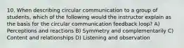 10. When describing circular communication to a group of students, which of the following would the instructor explain as the basis for the circular communication feedback loop? A) Perceptions and reactions B) Symmetry and complementarily C) Content and relationships D) Listening and observation