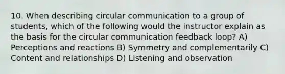 10. When describing circular communication to a group of students, which of the following would the instructor explain as the basis for the circular communication feedback loop? A) Perceptions and reactions B) Symmetry and complementarily C) Content and relationships D) Listening and observation