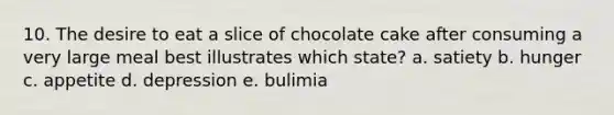 10. The desire to eat a slice of chocolate cake after consuming a very large meal best illustrates which state? a. satiety b. hunger c. appetite d. depression e. bulimia