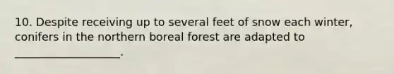 10. Despite receiving up to several feet of snow each winter, conifers in the northern boreal forest are adapted to ___________________.