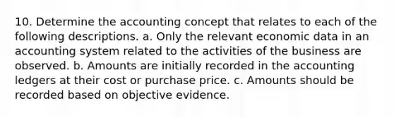 10. Determine the accounting concept that relates to each of the following descriptions. a. Only the relevant economic data in an accounting system related to the activities of the business are observed. b. Amounts are initially recorded in the accounting ledgers at their cost or purchase price. c. Amounts should be recorded based on objective evidence.