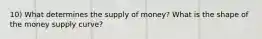 10) What determines the supply of money? What is the shape of the money supply curve?