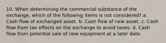 10. When determining the commercial substance of the exchange, which of the following items is not considered? a. Cash flow of exchanged asset. b. Cash flow of new asset. c. Cash flow from tax effects on the exchange to avoid taxes. d. Cash flow from potential sale of new equipment at a later date.