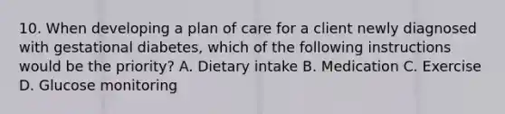 10. When developing a plan of care for a client newly diagnosed with gestational diabetes, which of the following instructions would be the priority? A. Dietary intake B. Medication C. Exercise D. Glucose monitoring