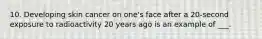 10. Developing skin cancer on one's face after a 20-second exposure to radioactivity 20 years ago is an example of ___.