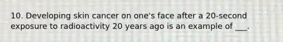 10. Developing skin cancer on one's face after a 20-second exposure to radioactivity 20 years ago is an example of ___.