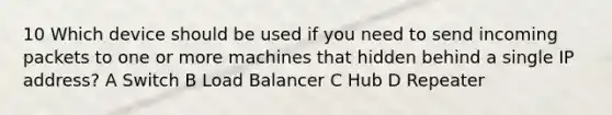 10 Which device should be used if you need to send incoming packets to one or more machines that hidden behind a single IP address? A Switch B Load Balancer C Hub D Repeater