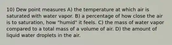 10) Dew point measures A) the temperature at which air is saturated with water vapor. B) a percentage of how close the air is to saturation, how "humid" it feels. C) the mass of water vapor compared to a total mass of a volume of air. D) the amount of liquid water droplets in the air.