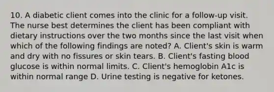 10. A diabetic client comes into the clinic for a follow-up visit. The nurse best determines the client has been compliant with dietary instructions over the two months since the last visit when which of the following findings are noted? A. Client's skin is warm and dry with no fissures or skin tears. B. Client's fasting blood glucose is within normal limits. C. Client's hemoglobin A1c is within normal range D. Urine testing is negative for ketones.