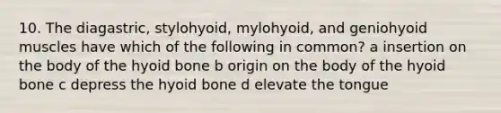 10. The diagastric, stylohyoid, mylohyoid, and geniohyoid muscles have which of the following in common? a insertion on the body of the hyoid bone b origin on the body of the hyoid bone c depress the hyoid bone d elevate the tongue