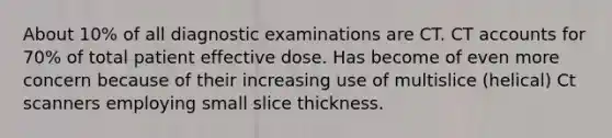 About 10% of all diagnostic examinations are CT. CT accounts for 70% of total patient effective dose. Has become of even more concern because of their increasing use of multislice (helical) Ct scanners employing small slice thickness.