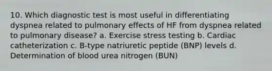 10. Which diagnostic test is most useful in differentiating dyspnea related to pulmonary effects of HF from dyspnea related to pulmonary disease? a. Exercise stress testing b. Cardiac catheterization c. B-type natriuretic peptide (BNP) levels d. Determination of blood urea nitrogen (BUN)