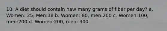 10. A diet should contain haw many grams of fiber per day? a. Women: 25, Men:38 b. Women: 80, men:200 c. Women:100, men:200 d. Women:200, men: 300