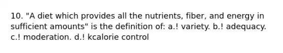 10. "A diet which provides all the nutrients, fiber, and energy in sufficient amounts" is the definition of: a.! variety. b.! adequacy. c.! moderation. d.! kcalorie control