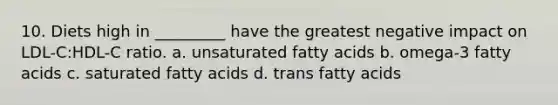 10. Diets high in _________ have the greatest negative impact on LDL-C:HDL-C ratio. a. unsaturated fatty acids b. omega-3 fatty acids c. saturated fatty acids d. trans fatty acids