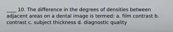 ____ 10. The difference in the degrees of densities between adjacent areas on a dental image is termed: a. film contrast b. contrast c. subject thickness d. diagnostic quality