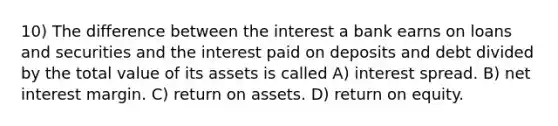 10) The difference between the interest a bank earns on loans and securities and the interest paid on deposits and debt divided by the total value of its assets is called A) interest spread. B) net interest margin. C) return on assets. D) return on equity.