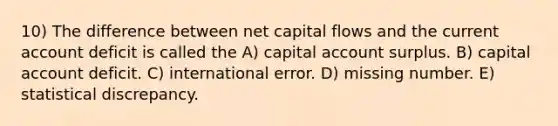 10) The difference between net capital flows and the current account deficit is called the A) capital account surplus. B) capital account deficit. C) international error. D) missing number. E) statistical discrepancy.